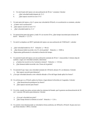4.   Un móvil parte del reposo con una aceleración de 20 m/s ² constante. Calcular:
     a.      ¿Qué velocidad tendrá después de 15 s?.
     b.      ¿Qué espacio recorrió en esos 15 s?.


5. Un auto parte del reposo, a los 5 s posee una velocidad de 90 km/h, si su aceleración es constante, calcular:
 a. ¿Cuánto vale la aceleración?.
 b. ¿Qué espacio recorrió en esos 5 s?.
 c. ¿Qué velocidad tendrá los 11 s?


6.   Un motociclista parte del reposo y tarda 10 s en recorrer 20 m. ¿Qué tiempo necesitará para alcanzar 40
     km/h?. Solución: t = 27,77 s


7.   Un móvil se desplaza con MUV partiendo del reposo con una aceleración de 51840 km/h ², calcular:


a.   ¿Qué velocidad tendrá los 10 s? Solución: vf = 40 m/s
b.    ¿Qué distancia habrá recorrido a los 32 s de la partida?. Solución: x = 2048 m
c.   Representar gráficamente la velocidad en función del tiempo.


8.   Un automóvil parte del reposo con una aceleración constante de 30 m/s ², transcurridos 2 minutos deja de
     acelerar y sigue con velocidad constante, determinar:
     a. ¿Cuántos km recorrió en los 2 primeros minutos?. Solución: x = 216 km
     b. ¿Qué distancia habrá recorrido a las 2 horas de la partida?.


9.   Un automóvil que viaja a una velocidad constante de 120 km/h, demora 10 s en detenerse. Calcular:
      a. Qué espacio necesitó para detenerse?.
b.   ¿Con qué velocidad chocaría a otro vehículo ubicado a 30 m del lugar donde aplicó los frenos?.


10. Un ciclista que va a 30 km/h, aplica los frenos y logra detener la bicicleta en 4 segundos. Calcular:
    a. ¿Qué desaceleración produjeron los frenos?.
    b. ¿Qué espacio necesito para frenar?.


11. Un avión, cuando toca pista, acciona todos los sistemas de frenado, que le generan una desaceleración de 20
    m/s ², necesita 100 metros para detenerse. Calcular:


     a.   ¿Con qué velocidad toca pista?.
     b.   ¿Qué tiempo demoró en detener el avión?. Solución: t = 3,16 s


12. Un camión viene disminuyendo su velocidad en forma uniforme, de 100 km/h a 50 km/h. Si para esto tuvo
    que frenar durante 1.500 m. Calcular:
 