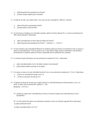 a.   ¿Qué desaceleración produjeron los frenos?.
     b.   ¿Cuánto tiempo empleó para el frenado?.


13. La bala de un rifle, cuyo cañón mide 1,4 m, sale con una velocidad de 1.400 m/s. Calcular:


     a.   ¿Qué aceleración experimenta la bala?.
     b.   ¿Cuánto tarda en salir del rifle?.


14. Un móvil que se desplaza con velocidad constante, aplica los frenos durante 25 s, y recorre una distancia de
    400 m hasta detenerse. Determinar:


     a.   ¿Qué velocidad tenía el móvil antes de aplicar los frenos?
     b.   ¿Qué desaceleración produjeron los frenos?. Solución: a = -1,28 m/s ²


15. Un auto marcha a una velocidad de 90 km/h. El conductor aplica los frenos en el instante en que ve el pozo y
    reduce la velocidad hasta 1/5 de la inicial en los 4 s que tarda en llegar al pozo. Determinar a qué distancia
    del obstáculo el conductor aplico los frenos, suponiendo que la aceleración fue constante.


16. Un automóvil parte del reposo con una aceleración constante de 3 m/s ², determinar:


    a.    ¿Qué velocidad tendrá a los 8 s de haber iniciado el movimiento?
    b.    ¿Qué distancia habrá recorrido en ese lapso?.


17. Un cuerpo se mueve con una velocidad inicial de 4 m/s y una aceleración constante de -1,5 m/s ², determinar:
    a. ¿Cuál es la velocidad del cuerpo a los 2 s?
    b. ¿Cuál es su posición al cabo de 2 s?.


18. Al aplicar los frenos de un auto que viajaba 54 km/h su velocidad disminuye uniformemente y en 8 s, se
    anula. ¿Cuánto vale la aceleración?, graficar V = f(t).
    Respuesta: -1,875 m/s ²



    19. ¿Puede un cuerpo tener velocidad hacia el norte y al mismo tiempo estar acelerando hacia el sur?.
        Ejemplificar.


    20. Un móvil parte del reposo con aceleración constante, recorre en el primer segundo 80 m, determinar:
     a) ¿Qué aceleración tiene?.

     b) ¿Qué velocidad tendrá a los 10 s?.
 