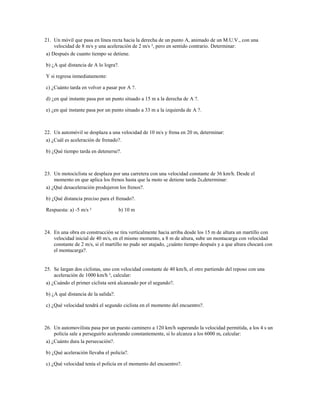 21. Un móvil que pasa en línea recta hacia la derecha de un punto A, animado de un M.U.V., con una
     velocidad de 8 m/s y una aceleración de 2 m/s ², pero en sentido contrario. Determinar:
 a) Después de cuanto tiempo se detiene.

b) ¿A qué distancia de A lo logra?.

Y si regresa inmediatamente:

c) ¿Cuánto tarda en volver a pasar por A ?.

d) ¿en qué instante pasa por un punto situado a 15 m a la derecha de A ?.

e) ¿en qué instante pasa por un punto situado a 33 m a la izquierda de A ?.



22. Un automóvil se desplaza a una velocidad de 10 m/s y frena en 20 m, determinar:
 a) ¿Cuál es aceleración de frenado?.

b) ¿Qué tiempo tarda en detenerse?.



23. Un motociclista se desplaza por una carretera con una velocidad constante de 36 km/h. Desde el
     momento en que aplica los frenos hasta que la moto se detiene tarda 2s,determinar:
 a) ¿Qué desaceleración produjeron los frenos?.

b) ¿Qué distancia preciso para el frenado?.

Respuesta: a) -5 m/s ²               b) 10 m



24. En una obra en construcción se tira verticalmente hacia arriba desde los 15 m de altura un martillo con
    velocidad inicial de 40 m/s, en el mismo momento, a 8 m de altura, sube un montacarga con velocidad
    constante de 2 m/s, si el martillo no pudo ser atajado, ¿cuánto tiempo después y a que altura chocará con
    el montacarga?.


25. Se largan dos ciclistas, uno con velocidad constante de 40 km/h, el otro partiendo del reposo con una
     aceleración de 1000 km/h ², calcular:
 a) ¿Cuándo el primer ciclista será alcanzado por el segundo?.

b) ¿A qué distancia de la salida?.

c) ¿Qué velocidad tendrá el segundo ciclista en el momento del encuentro?.



26. Un automovilista pasa por un puesto caminero a 120 km/h superando la velocidad permitida, a los 4 s un
     policía sale a perseguirlo acelerando constantemente, si lo alcanza a los 6000 m, calcular:
 a) ¿Cuánto dura la persecución?.

b) ¿Qué aceleración llevaba el policía?.

c) ¿Qué velocidad tenía el policía en el momento del encuentro?.
 