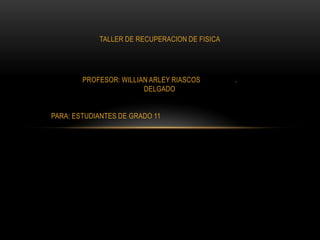 TALLER DE RECUPERACION DE FISICA




        PROFESOR: WILLIAN ARLEY RIASCOS        .
                        DELGADO


PARA: ESTUDIANTES DE GRADO 11
 
