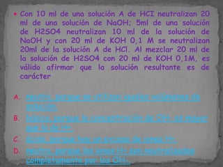  Con 10 ml de una solución A de HCI neutralizan 20

ml de una solución de NaOH; 5ml de una solución
de H2SO4 neutralizan 10 ml de la solución de
NaOH y con 20 ml de KOH 0,1 M se neutralizan
20ml de la solución A de HCl. Al mezclar 20 ml de
la solución de H2SO4 con 20 ml de KOH 0,1M, es
válido afirmar que la solución resultante es de
carácter

A. neutro, porque se utilizan iguales volúmenes de

solución.
B. básico, porque la concentración de OH- es mayor
que la de H+.
C. ácido, porque hay un exceso de iones H+.
D. neutro, porque los iones H+ son neutralizados
completamente por los OH-.

 
