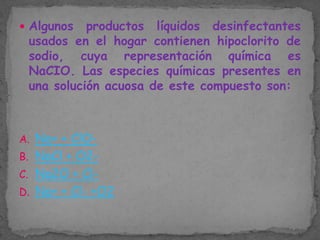  Algunos

productos líquidos desinfectantes
usados en el hogar contienen hipoclorito de
sodio, cuya representación química es
NaCIO. Las especies químicas presentes en
una solución acuosa de este compuesto son:

A. Na+ + ClOB. NaCl + O2C. Na2O + ClD. Na+ + Cl- +O2

 