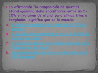  La afirmación "la composición de mezclas

etanol-gasolina debe encontrarse entre un 510% en volumen de etanol para climas fríos o
templados" significa que en la mezcla:
A. el máximo porcentaje de etanol es del 10% en
volumen.
B. la gasolina debe encontrarse entre el 5-10% del
volumen de etanol.
C. el contenido máximo de etanol no depende de la
temperatura del medio
D. es recomendable adicionar un valor superior al
10% de etanol.

 