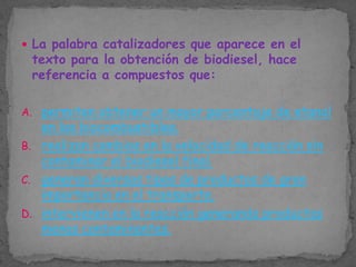  La palabra catalizadores que aparece en el

texto para la obtención de biodiesel, hace
referencia a compuestos que:

A. permiten obtener un mayor porcentaje de etanol

en los biocombustibles.
B. realizan cambios en la velocidad de reacción sin
contaminar el biodiesel final.
C. generan diversos tipos de productos de gran
importancia en el transporte.
D. intervienen en la reacción generando productos
menos contaminantes.

 
