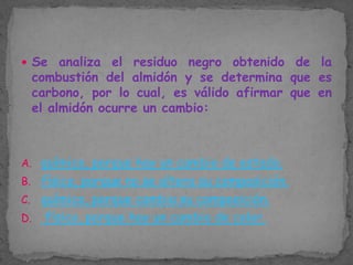  Se

analiza el residuo negro obtenido de la
combustión del almidón y se determina que es
carbono, por lo cual, es válido afirmar que en
el almidón ocurre un cambio:

A. químico, porque hay un cambio de estado.

B. físico, porque no se altera su composición.
C. químico, porque cambia su composición.
D.

físico, porque hay un cambio de color.

 