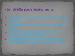  Del almidón puede decirse que es:
A. una mezcla de los elementos carbono, hidrógeno

y oxígeno.
B. un compuesto formado por carbono, hidrógeno y
oxígeno.
C. un elemento que puede descomponerse en
carbono, hidrógeno y oxígeno.
D. un compuesto formado por la mezcla de los
elementos agua, carbono y dióxido de carbono.

 