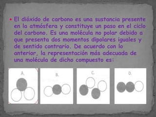  El dióxido de carbono es una sustancia presente

en la atmósfera y constituye un paso en el ciclo
del carbono. Es una molécula no polar debido a
que presenta dos momentos dipolares iguales y
de sentido contrario. De acuerdo con lo
anterior, la representación más adecuada de
una molécula de dicho compuesto es:

 