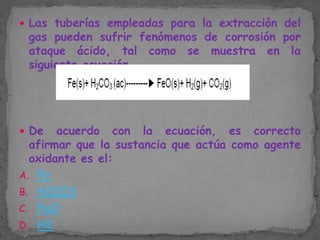  Las tuberías empleadas para la extracción del

gas pueden sufrir fenómenos de corrosión por
ataque ácido, tal como se muestra en la
siguiente ecuación.

 De

acuerdo con la ecuación, es correcto
afirmar que la sustancia que actúa como agente
oxidante es el:
A. Fe
B. H2CO3
C. FeO
D. H2

 