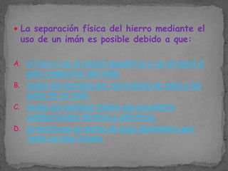  La separación física del hierro mediante el

uso de un imán es posible debido a que:

A. el hierro es un metal magnético y se atraerá al

polo respectivo del imán.
B. todos los metales por naturaleza se unen a los
polos de un imán.
C. todos los metales tienen una excelente
conductividad térmica y eléctrica.
D. el hierro es un metal de baja densidad y por
tanto es muy liviano.

 