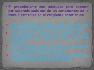  El procedimiento más adecuado para obtener

por separado cada uno de los componentes de la
mezcla contenida en el recipiente anterior es:

A. una

decantación, porque cada uno de los
componentes presenta diferentes densidades.
B. una filtración, porque la mayoría de los
componentes se encuentra en una fase
diferente.
C. una destilación, porque los puntos de ebullición
de los componentes son diferentes.
D. una evaporación, porque se separan primero los
componentes de menor peso molecular.

 
