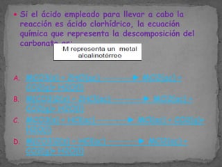  Si el ácido empleado para llevar a cabo la

reacción es ácido clorhídrico, la ecuación
química que representa la descomposición del
carbonato es:

A. MCO3(s) + 2HCl(ac) ---------► MCl2(ac) +

CO2(g)+ H2O(l)
B. M(CO3)2(s) + 2HCl(ac) ---------► MCl2(ac) +
CO2(g)+ H2O(l)
C. MCO3(s) + HCl(ac) ---------► MCl(ac) + CO2(g)+
H2O(l)
D. M(CO3)2(s) + HCl(ac) ---------► MCl2(ac) +
CO2(g)+ H2O(l)

 