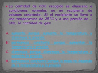  La cantidad de CO2 recogido se almacena a

condiciones normales en un recipiente de
volumen constante. Si el recipiente se lleva a
una temperatura de 25°C y a una presión de 1
atm, la cantidad de gas:

A. aumenta

porque aumenta la temperatura y
disminuye la presión.
B. permanece constante porque aumentan la
temperatura y presión.
C. disminuye porque disminuye la temperatura y
aumenta la presión.
D. permanece constante porque la masa no depende
de la temperatura y la presión

 