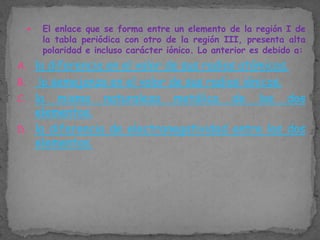 

El enlace que se forma entre un elemento de la región I de
la tabla periódica con otro de la región III, presenta alta
polaridad e incluso carácter iónico. Lo anterior es debido a:

A. la diferencia en el valor de sus radios atómicos.

la semejanza en el valor de sus radios iónicos.
C. la misma naturaleza metálica de los dos
elementos.
D. la diferencia de electronegatividad entre los dos
elementos.
B.

 