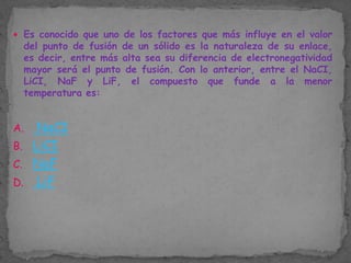 Es conocido que uno de los factores que más influye en el valor

del punto de fusión de un sólido es la naturaleza de su enlace,
es decir, entre más alta sea su diferencia de electronegatividad
mayor será el punto de fusión. Con lo anterior, entre el NaCI,
LiCI, NaF y LiF, el compuesto que funde a la menor
temperatura es:

NaCI
B. LiCI
C. NaF
D. LiF
A.

 