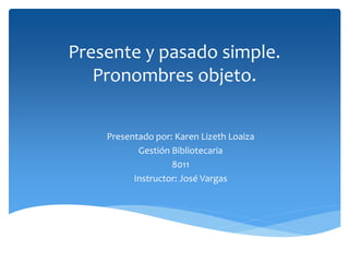 Presente y pasado simple.
Pronombres objeto.
Presentado por: Karen Lizeth Loaiza
Gestión Bibliotecaria
8011
Instructor: José Vargas
 