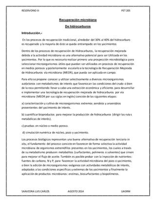 RESERVORIO III PET 205
SAAVEDRA LUIS CARLOS AGOSTO 2014 UAGRM
Recuperación microbiana
De hidrocarburos
Introducción.-
En los procesos de recuperación tradicional, alrededor del 30% al 40% del hidrocarburo
es recuperado y la mayoría de éste se queda entrampado en los yacimientos
Dentro de los procesos de recuperación de Hidrocarburos, la recuperación mejorada
debida a la actividad microbiana es una alternativa potencial para ser Utilizada en los
yacimientos. Por lo que es necesario realizar primero una prospección microbiológica para
seleccionar microorganismos útiles que puedan ser utilizados en procesos de recuperación
en medios porosos y posteriormente escalarlo a la tecnología de Recuperación Mejorada
de Hidrocarburos vía microbiana (MEOR), que pueda ser aplicada en campo.
Para ello se propone conocer y utilizar selectivamente a diversos microorganismos
autóctonos con metabolismos de interés que favorezcan las condiciones del crudo o bien
de la roca permitiendo llevar a cabo una extracción económica y eficiente. para desarrollar
e implementar una tecnología de recuperación mejorada de hidrocarburos por vía
microbiana (MEOR por sus siglas en inglés) consiste de las siguientes etapas:
a) caracterización y cultivo de microorganismos extremos aerobios y anaerobios
provenientes del yacimiento de interés.
b) cuantificar bioproductos para mejorar la producción de hidrocarburos (dirigir las rutas
metabólicas de interés).
c) pruebas en núcleo o medio poroso.
d) simulación numérica de núcleo, pozo y yacimiento.
Los procesos biológicos representan una buena alternativa de recuperación terciaria in
situ, el fundamento del proceso consiste en favorecer de forma selectiva la actividad
microbiana de organismos extremófilos presentes en los yacimientos, los cuales a través
de su metabolismo producen metabolitos (surfactantes, polimeros o solventes) que sirven
para mejorar el flujo de aceite. También es posible probar con la inyección de nutrientes:
fuentes de carbono, N y P, para favorecer la actividad microbiana del pozo o yacimiento,
o bien la adición de microorganismos exógenos con actividades metabólicas de interés,
adaptados a las condiciones específicas y extremas de los yacimientos y finalmente la
aplicación de productos microbianos: enzimas, biosurfactantes y biopolímeros.
 