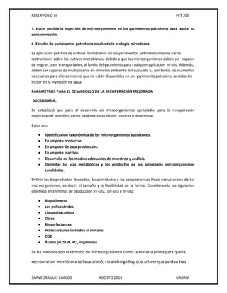 RESERVORIO III PET 205
SAAVEDRA LUIS CARLOS AGOSTO 2014 UAGRM
3. Hacer posible la inyección de microorganismos en los yacimientos petroleros para evitar su
contaminación.
4. Estudio de yacimientos petroleros mediante la ecología microbiana.
La aplicación práctica de cultivos microbianos en los yacimientos petroleros impone varias
restricciones sobre los cultivos microbianos; debido a que los microorganismos deben ser capaces
de migrar, o ser transportados, al fondo del yacimiento para cualquier aplicación in-situ. Además,
deben ser capaces de multiplicarse en el medio ambiente del subsuelo y, por tanto, los nutrientes
necesarios para el crecimiento que no están disponibles en un yacimiento petrolero, se deberán
incluir en la inyección de agua.
PARÁMETROS PARA EL DESARROLLO DE LA RECUPERACIÓN MEJORADA
MICROBIANA.
Se estableció que para el desarrollo de microorganismos apropiados para la recuperación
mejorada del petróleo, varios parámetros se deben conocer o determinar.
Estos son:
 Identificacion taxonómica de los microorganismos autóctonos.
 En un pozo productor.
 En un pozo de baja producción.
 En un pozo inactivo.
 Desarrollo de los medios adecuados de muestreo y análisis.
 Delimitar las vías metabólicas y los productos de los principales microorganismos
candidatos.
Definir los bioproductos deseados, bioactividades y las características físico estructurales de los
microorganismos, es decir, el tamaño y la flexibilidad de la forma. Considerando los siguientes
objetivos en términos de producción ex-situ, on-situ e in-situ:
 Biopolímeros
 Los polisacáridos
 Lipopolisacáridos
 Otros
 Biosurfactantes
 Hidrocarburos incluidos el metano
 CO2
 Ácidos (H2SO4, HCl, orgánicos)
Se ha mencionado el término de microorganismos como la materia prima para que la
recuperación microbiana se lleve acabó; sin embargo hay que aclarar que existen tres
 