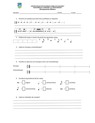 CENTRO EDUACTIVO SAGRADA FAMILIA DE NAZARET
“EDUCAMOS EL CORAZÓN Y LA INTELIGENCIA”
Recuperación Música
Nombre: ____________________________________________Fecha:__________ Curso: ______
1. Encierre el compás que está mal y justifique su repuesta
2. Ordene de mayor a menor duración las siguientes notas.
a) b) c) d) e)
3. ¿Qué es síncopa y contratiempo?
4. Invente un ejercicio con síncopa y otro con contratiempo
Síncopa
Contratiempo
5. Escriba la equivalencia de las notas.
= negras = semicorcheas = corcheas
= semicorcheas = blancas = corcheas
6. ¿Qué es indicador de compás?
 