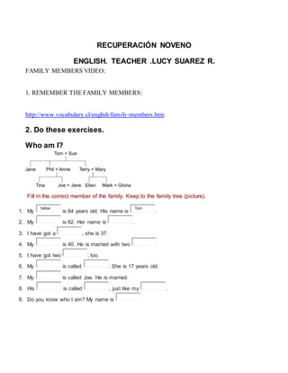 RECUPERACIÓN NOVENO
ENGLISH. TEACHER .LUCY SUAREZ R.
FAMILY MEMBERS VIDEO:
1. REMEMBER THE FAMILY MEMBERS:
http://www.vocabulary.cl/english/family-members.htm
2. Do these exercises.
Who am I?
Fill in the correct member of the family. Keep to the family tree (picture).
1. My
father
is 64 years old. His name is
Tom
.
2. My is 62. Her name is .
3. I have got a , she is 37.
4. My is 40. He is married with two
5. I have got two , too.
6. My is called . She is 17 years old.
7. My is called Joe. He is married.
8. His is called , just like my .
9. Do you know who I am? My name is
 