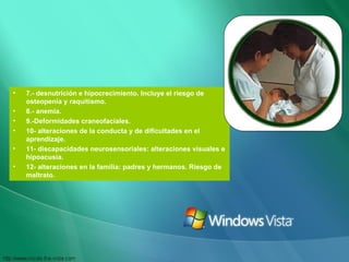 7.- desnutrición e hipocrecimiento. Incluye el riesgo de osteopenia y raquitismo. 8.- anemia. 9.-Deformidades craneofaciales. 10- alteraciones de la conducta y de dificultades en el aprendizaje. 11- discapacidades neurosensoriales: alteraciones visuales e hipoacusia. 12- alteraciones en la familia: padres y hermanos. Riesgo de maltrato. 