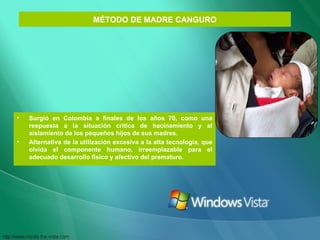 MÉTODO DE MADRE CANGURO Surgió en Colombia a finales de los años 70, como una respuesta a la situación critica de hacinamiento y al aislamiento de los pequeños hijos de sus madres. Alternativa de la utilización excesiva a la alta tecnología, que olvida el componente humano, irreemplazable para el adecuado desarrollo físico y afectivo del prematuro. 