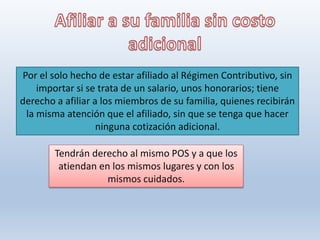 Por el solo hecho de estar afiliado al Régimen Contributivo, sin
importar si se trata de un salario, unos honorarios; tiene
derecho a afiliar a los miembros de su familia, quienes recibirán
la misma atención que el afiliado, sin que se tenga que hacer
ninguna cotización adicional.
Tendrán derecho al mismo POS y a que los
atiendan en los mismos lugares y con los
mismos cuidados.
 