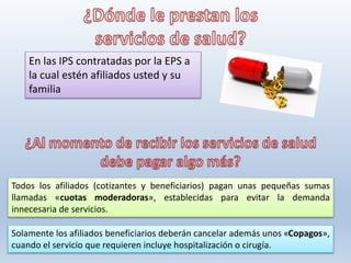En las IPS contratadas por la EPS a
la cual estén afiliados usted y su
familia
Todos los afiliados (cotizantes y beneficiarios) pagan unas pequeñas sumas
llamadas «cuotas moderadoras», establecidas para evitar la demanda
innecesaria de servicios.
Solamente los afiliados beneficiarios deberán cancelar además unos «Copagos»,
cuando el servicio que requieren incluye hospitalización o cirugía.
 