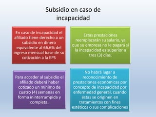 En caso de incapacidad el
afiliado tiene derecho a un
subsidio en dinero
equivalente al 66.6% del
ingreso mensual base de su
cotización a la EPS
Estas prestaciones
reemplazarán su salario, ya
que su empresa no le pagará si
la incapacidad es superior a
tres (3) días.
Para acceder al subsidio el
afiliado deberá haber
cotizado un mínimo de
cuatro (4) semanas en
forma ininterrumpida y
completa.
No habrá lugar a
reconocimiento de
prestaciones económicas por
concepto de incapacidad por
enfermedad general, cuando
éstas se originen en
tratamientos con fines
estéticos o sus complicaciones
Subsidio en caso de
incapacidad
 