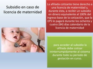 La afiliada cotizante tiene derecho a
una licencia de maternidad y,
durante ésta, a recibir un subsidio
en dinero equivalente al 100% del
ingreso base de la cotización, que la
EPS le pagará durante los ochenta y
cuatro (84) días calendario de la
licencia de maternidad
para acceder al subsidio la
afiliada debe cotizar
ininterrumpidamente al sistema
durante todo su período de
gestación en curso.
Subsidio en caso de
licencia de maternidad
 