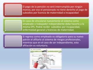 El pago de la pensión no será interrumpida por ningún
motivo, por eso el pensionado no tiene derecho al pago de
subsidios por licencia de maternidad o incapacidad
En caso de vincularse nuevamente al sistema como
empleado o trabajador independiente debe hacerlo a la
misma EPS. Podrá recibir subsidios por incapacidad,
enfermedad general y licencias de maternidad.
Si regresa como empleado es obligatorio para su nuevo
patrón el afiliarlo al sistema de riesgos profesionales,
mientras que en el caso de ser independiente, esta
afiliación es voluntaria.
 