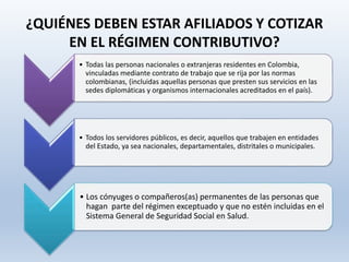 ¿QUIÉNES DEBEN ESTAR AFILIADOS Y COTIZAR
EN EL RÉGIMEN CONTRIBUTIVO?
• Todas las personas nacionales o extranjeras residentes en Colombia,
vinculadas mediante contrato de trabajo que se rija por las normas
colombianas, (incluidas aquellas personas que presten sus servicios en las
sedes diplomáticas y organismos internacionales acreditados en el país).
• Todos los servidores públicos, es decir, aquellos que trabajen en entidades
del Estado, ya sea nacionales, departamentales, distritales o municipales.
• Los cónyuges o compañeros(as) permanentes de las personas que
hagan parte del régimen exceptuado y que no estén incluidas en el
Sistema General de Seguridad Social en Salud.
 