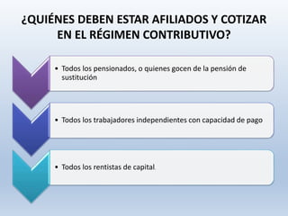 ¿QUIÉNES DEBEN ESTAR AFILIADOS Y COTIZAR
EN EL RÉGIMEN CONTRIBUTIVO?
• Todos los pensionados, o quienes gocen de la pensión de
sustitución
• Todos los trabajadores independientes con capacidad de pago
• Todos los rentistas de capital.
 