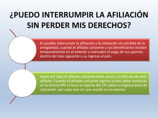 ¿PUEDO INTERRUMPIR LA AFILIACIÓN
SIN PERDER MIS DERECHOS?
Es posible interrumpir la afiliación y la cotización sin pérdida de la
antigüedad, cuando el afiliado cotizante y sus beneficiarios residan
temporalmente en el exterior y reanuden el pago de sus aportes
dentro del mes siguiente a su regreso al país.
Antes del viaje el afiliado cotizante debe avisar a la EPS donde esté
afiliado. Cuando el afiliado cotizante regrese al país debe continuar
en la misma EPS y hacer un aporte del 1% sobre su Ingreso base de
cotización, por cada mes en que residió en el exterior.
 
