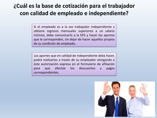Si el empleado es a la vez trabajador independiente y
obtiene ingresos mensuales superiores a un salario
mínimo, debe comunicarlo a la EPS y hacer los aportes
que le corresponden, sin dejar de hacer aquellos propios
de su condición de empleado.
¿Cuál es la base de cotización para el trabajador
con calidad de empleado e independiente?
Los aportes que en calidad de independiente deba hacer,
podrá realizarlos a través de su empleador otorgando a
éste autorización expresa en el formulario de afiliación
para que efectúe los descuentos y pagos
correspondientes.
 