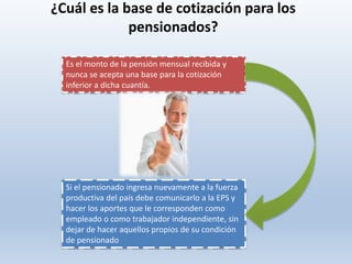 Es el monto de la pensión mensual recibida y
nunca se acepta una base para la cotización
inferior a dicha cuantía.
¿Cuál es la base de cotización para los
pensionados?
Si el pensionado ingresa nuevamente a la fuerza
productiva del país debe comunicarlo a la EPS y
hacer los aportes que le corresponden como
empleado o como trabajador independiente, sin
dejar de hacer aquellos propios de su condición
de pensionado
 