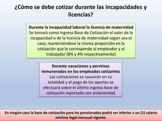 ¿Cómo se debe cotizar durante las incapacidades y
licencias?
Durante la incapacidad laboral la licencia de maternidad
Se tomará como Ingreso Base de Cotización el valor de la
incapacidad o de la licencia de maternidad según sea el
caso, manteniéndose la misma proporción en la
cotización que le corresponde al empleador y al
trabajador (8% y 4% respectivamente)
Durante vacaciones y permisos
remunerados en los empleados cotizantes
Las cotizaciones se causarán en su
totalidad y el pago de los aportes se
efectuará sobre el último ingreso base de
cotización reportado con anterioridad
En ningún caso la base de cotización para los pensionados podrá ser inferior a un (1) salario
mínimo legal mensual vigente.
 