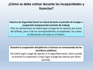 Durante la suspensión disciplinaria o licencia no remunerada de los
servidores públicos:
No habrá lugar a pago de aportes a la seguridad social, salvo cuando
se levante la suspensión y haya lugar al pago de salarios por dicho
período.
Sistema de Seguridad Social en Salud durante el periodo de huelga o
suspensión temporal del contrato de trabajo
Para las cotizaciones no habrá lugar al pago de los aportes por parte
del afiliado, pero sí de los correspondientes al empleador, los cuales
se efectuarán con base en el último.
¿Cómo se debe cotizar durante las incapacidades y
licencias?
 