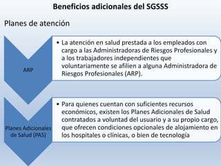 Beneficios adicionales del SGSSS
ARP
• La atención en salud prestada a los empleados con
cargo a las Administradoras de Riesgos Profesionales y
a los trabajadores independientes que
voluntariamente se afilien a alguna Administradora de
Riesgos Profesionales (ARP).
Planes Adicionales
de Salud (PAS)
• Para quienes cuentan con suficientes recursos
económicos, existen los Planes Adicionales de Salud
contratados a voluntad del usuario y a su propio cargo,
que ofrecen condiciones opcionales de alojamiento en
los hospitales o clínicas, o bien de tecnología
Planes de atención
 