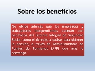 No olvide además que los empleados y
trabajadores independientes cuentan con
beneficios del Sistema Integral de Seguridad
Social, como el derecho a cotizar para obtener
la pensión, a través de Administradoras de
Fondos de Pensiones (AFP) que más le
convenga.
Sobre los beneficios
 