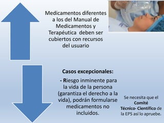 Se necesita que el
Comité
Técnico- Científico de
la EPS así lo apruebe.
Medicamentos diferentes
a los del Manual de
Medicamentos y
Terapéutica deben ser
cubiertos con recursos
del usuario
Casos excepcionales:
- Riesgo inminente para
la vida de la persona
(garantiza el derecho a la
vida), podrán formularse
medicamentos no
incluidos.
 