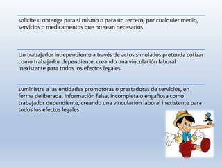 solicite u obtenga para sí mismo o para un tercero, por cualquier medio,
servicios o medicamentos que no sean necesarios
Un trabajador independiente a través de actos simulados pretenda cotizar
como trabajador dependiente, creando una vinculación laboral
inexistente para todos los efectos legales
suministre a las entidades promotoras o prestadoras de servicios, en
forma deliberada, información falsa, incompleta o engañosa como
trabajador dependiente, creando una vinculación laboral inexistente para
todos los efectos legales
 