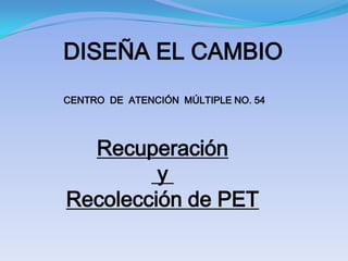 DISEÑA EL CAMBIO
CENTRO DE ATENCIÓN MÚLTIPLE NO. 54




  Recuperación
         y
Recolección de PET
 