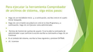 Para ejecutar la herramienta Comprobador
de archivos de sistema, siga estos pasos:
 Haga clic en InicioBotón Inicio y, a continuación, escriba cmd en el cuadro
Iniciar búsqueda.
 Haga clic con el botón secundario en cmd en la lista Programas y, a
continuación, haga clic en Ejecutar como administrador.

 Permiso de Control de cuentas de usuario Si se le pide la contraseña de
administrador o que confirme la acción escriba su contraseña o haga clic en
Continuar
 En el símbolo del sistema, escriba la línea siguiente y presione ENTRAR:
 sfc /scannow
 