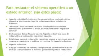 Para restaurar el sistema operativo a un
estado anterior, siga estos pasos:
 Haga clic en InicioBotón inicio , escriba restaurar sistema en el cuadro Iniciar
búsqueda y, a continuación, haga clic en Restaurar sistema en la lista de
Programas.
 Permiso de Control de cuentas de usuario Si se le pide la contraseña de
administrador o que confirme la acción, escriba su contraseña o haga clic en
Continuar
 En el cuadro de diálogo Restaurar sistema, haga clic en Elegir otro punto de
restauración y, a continuación, haga clic en Siguiente.
 En la lista de puntos de restauración, haga clic en uno que se haya creado antes de
comenzar a experimentar el problema y, a continuación, haga clic en Siguiente.
 Haga clic en Finalizar.
 El equipo se reinicia y los archivos y configuración del sistema vuelven al estado
en el que se encontraban en el momento que se creó el punto de restauración.
 