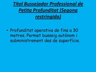 Títol Bussejador Professional de
Petita Profunditat (Segona
restringida)
• Profunditat operativa de fins a 30
metres. Permet busseig autònom i
subministrament des de superfície.
 