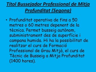 Títol Bussejador Professional de Mitja
Profunditat (Segona)
• Profunditat operativa de fins a 50
metres o 60 metres depenent de la
tècnica. Permet busseig autònom,
subministrament des de superfície i
campana humida. Hi ha la possibilitat de
realitzar el curs de Formació
Professional de Grau Mitjà, el curs de
Tècnic de Busseig a Mitja Profunditat
(1400 hores).
 