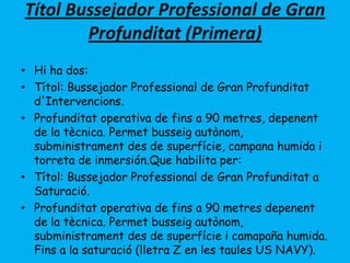 Títol Bussejador Professional de Gran
Profunditat (Primera)
• Hi ha dos:
• Títol: Bussejador Professional de Gran Profunditat
d'Intervencions.
• Profunditat operativa de fins a 90 metres, depenent
de la tècnica. Permet busseig autònom,
subministrament des de superfície, campana humida i
torreta de inmersión.Que habilita per:
• Títol: Bussejador Professional de Gran Profunditat a
Saturació.
• Profunditat operativa de fins a 90 metres depenent
de la tècnica. Permet busseig autònom,
subministrament des de superfície i camapaña humida.
Fins a la saturació (lletra Z en les taules US NAVY).
 