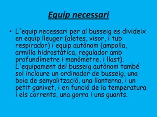 Equip necessari
• L'equip necessari per al busseig es divideix
en equip lleuger (aletes, visor, i tub
respirador) i equip autònom (ampolla,
armilla hidrostàtica, regulador amb
profundímetre i manòmetre, i llast).
L'equipament del busseig autònom també
sol incloure un ordinador de busseig, una
boia de senyalització, una llanterna, i un
petit ganivet, i en funció de la temperatura
i els corrents, una gorra i uns guants.
 