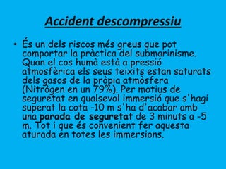Accident descompressiu
• És un dels riscos més greus que pot
comportar la pràctica del submarinisme.
Quan el cos humà està a pressió
atmosfèrica els seus teixits estan saturats
dels gasos de la pròpia atmòsfera
(Nitrògen en un 79%). Per motius de
seguretat en qualsevol immersió que s'hagi
superat la cota -10 m s'ha d'acabar amb
una parada de seguretat de 3 minuts a -5
m. Tot i que és convenient fer aquesta
aturada en totes les immersions.
 