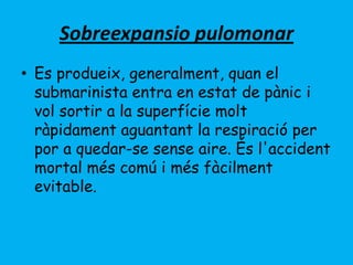 Sobreexpansio pulomonar
• Es produeix, generalment, quan el
submarinista entra en estat de pànic i
vol sortir a la superfície molt
ràpidament aguantant la respiració per
por a quedar-se sense aire. És l'accident
mortal més comú i més fàcilment
evitable.
 
